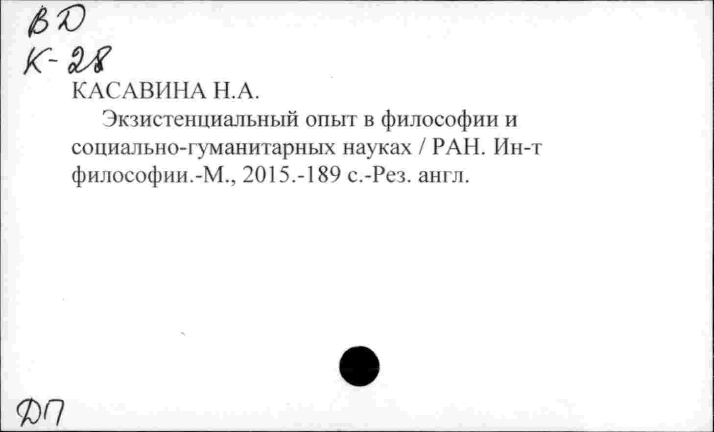 ﻿4®
Г- и
КАСАВИНА Н.А.
Экзистенциальный опыт в философии и социально-гуманитарных науках / РАН. Ин-т философии.-М., 2015.-189 с.-Рез. англ.